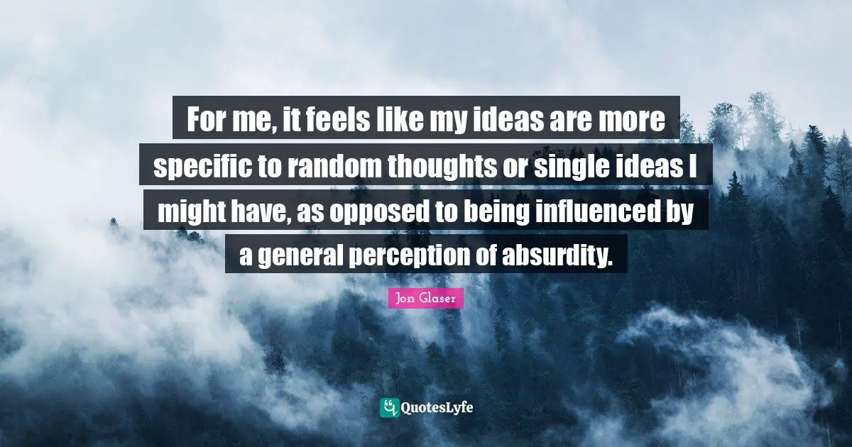 For me, it feels like my ideas are more specific to random thoughts or single ideas I might have, as opposed to being influenced by a general perception of absurdity.
