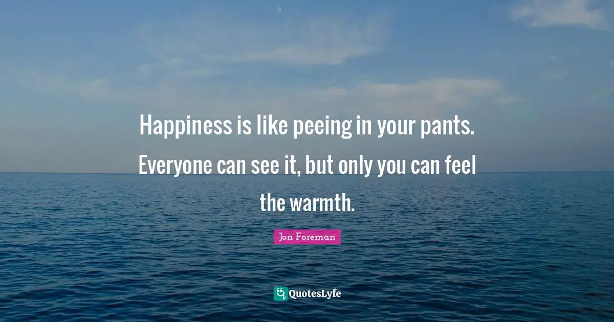 Happiness is like peeing in your pants. Everyone can see it, but only you can feel the warmth.