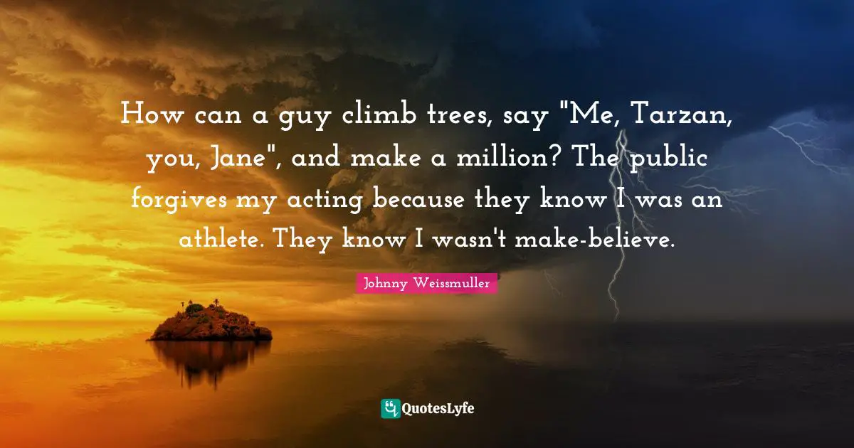 Johnny Weissmuller Quotes: "How can a guy climb trees, say "Me, Tarzan, you, Jane", and make a million? The public forgives my acting because they know I was an athlete. They know I wasn't make-believe."
