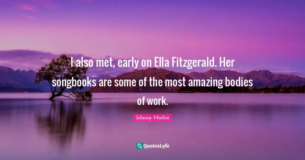 I also met, early on Ella Fitzgerald. Her songbooks are some of the most amazing bodies of work.