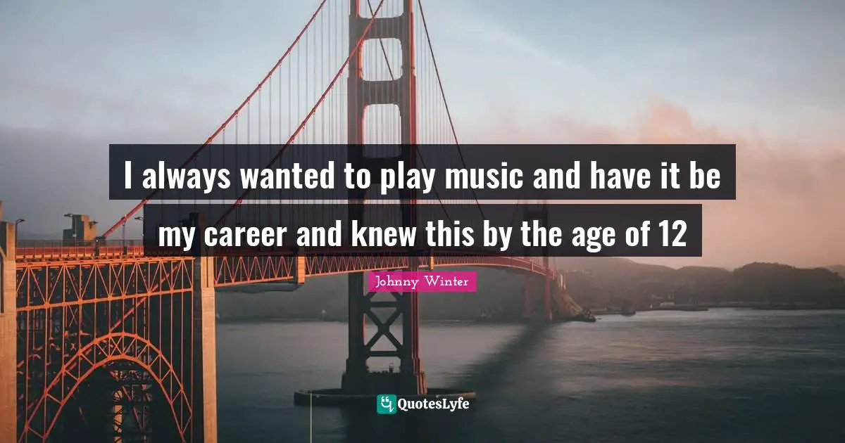 I always wanted to play music and have it be my career and knew this by the age of 12