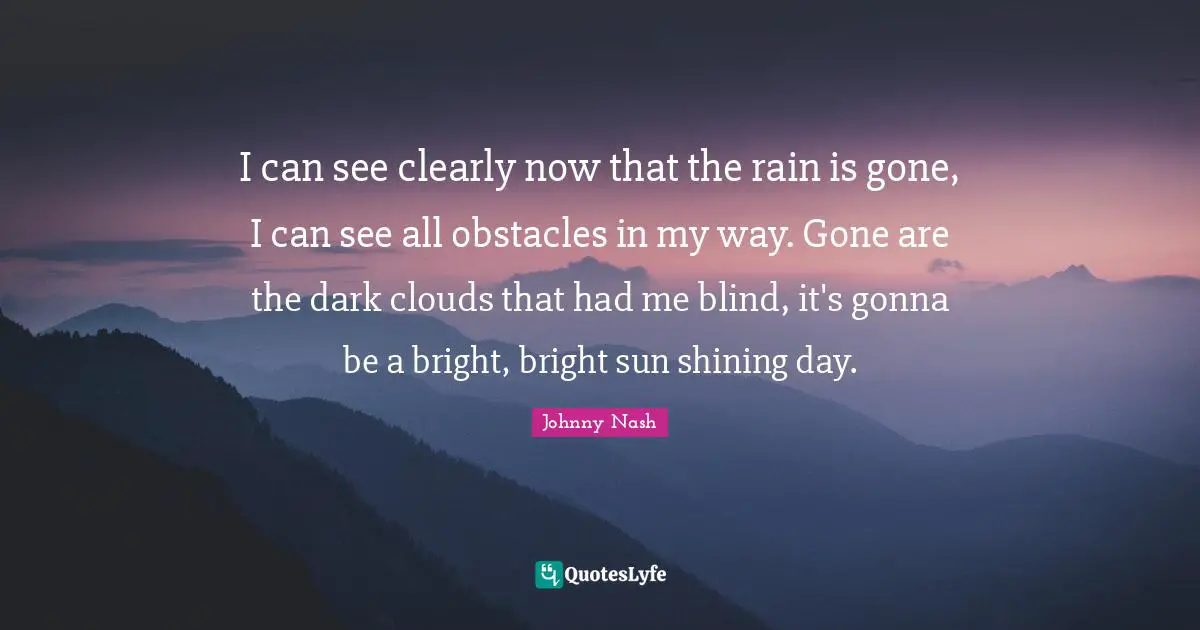 I can see clearly now that the rain is gone, I can see all obstacles in my way. Gone are the dark clouds that had me blind, it's gonna be a bright, bright sun shining day.