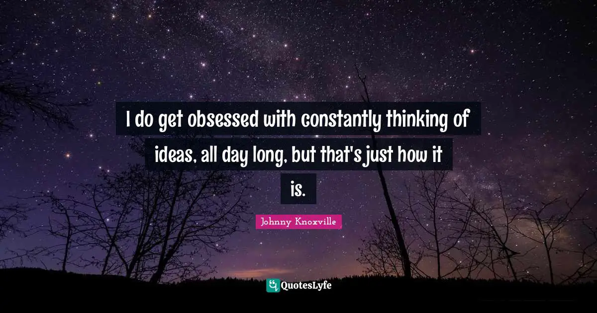 I do get obsessed with constantly thinking of ideas, all day long, but that's just how it is.