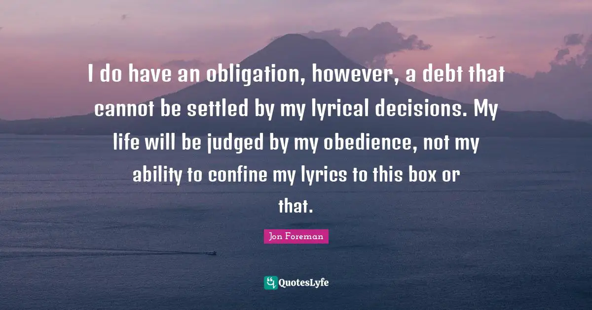 I do have an obligation, however, a debt that cannot be settled by my lyrical decisions. My life will be judged by my obedience, not my ability to confine my lyrics to this box or that.
