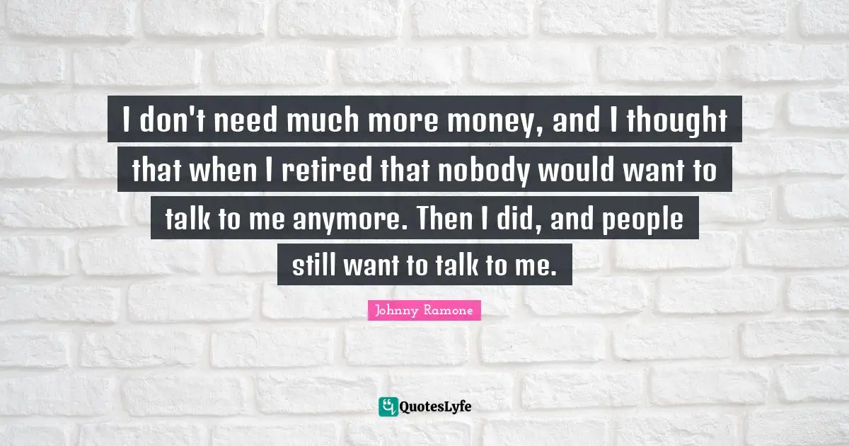 I don't need much more money, and I thought that when I retired that nobody would want to talk to me anymore. Then I did, and people still want to talk to me.