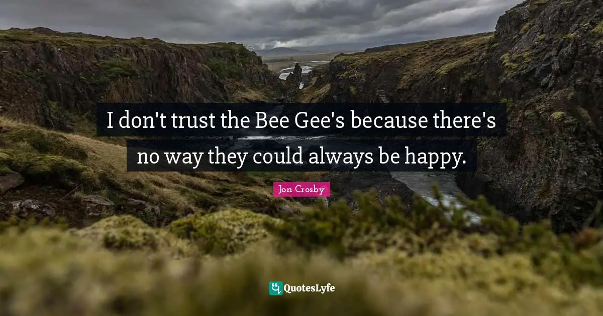 I don't trust the Bee Gee's because there's no way they could always be happy.