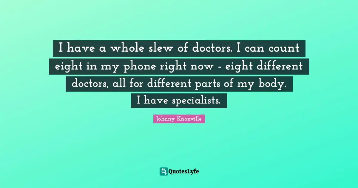 I have a whole slew of doctors. I can count eight in my phone right now - eight different doctors, all for different parts of my body. I have specialists.
