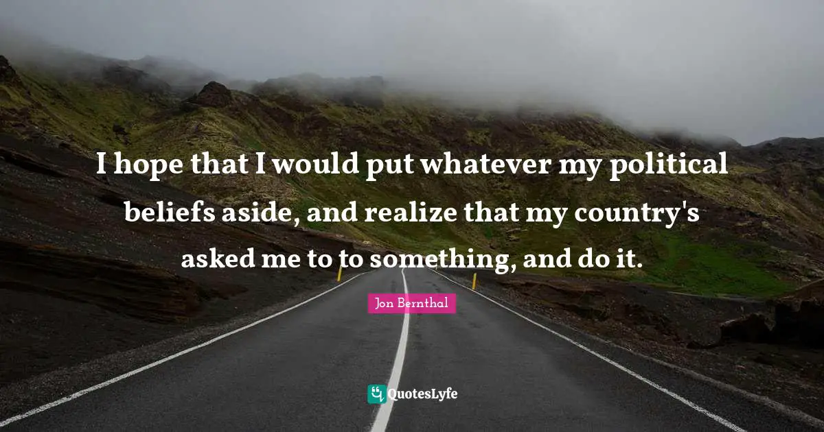 I hope that I would put whatever my political beliefs aside, and realize that my country's asked me to to something, and do it.