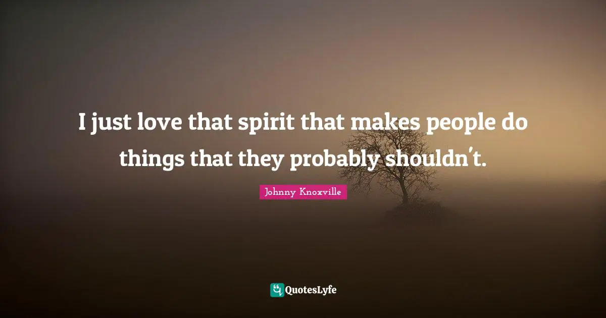 I just love that spirit that makes people do things that they probably shouldn't.