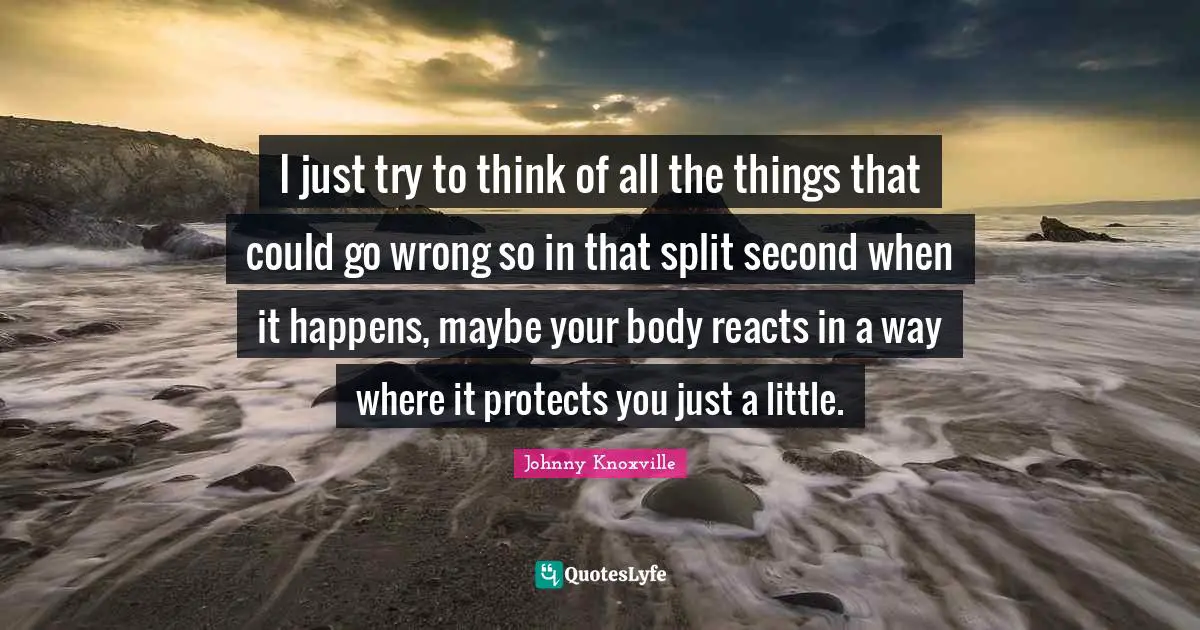 I just try to think of all the things that could go wrong so in that split second when it happens, maybe your body reacts in a way where it protects you just a little.