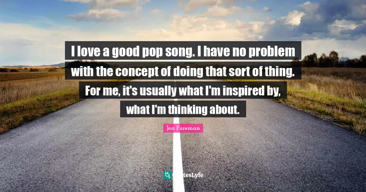 I love a good pop song. I have no problem with the concept of doing that sort of thing. For me, it's usually what I'm inspired by, what I'm thinking about.