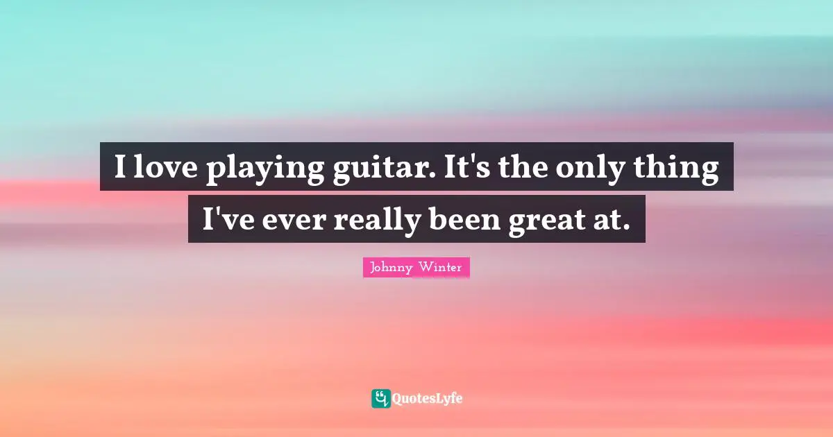I love playing guitar. It's the only thing I've ever really been great at.