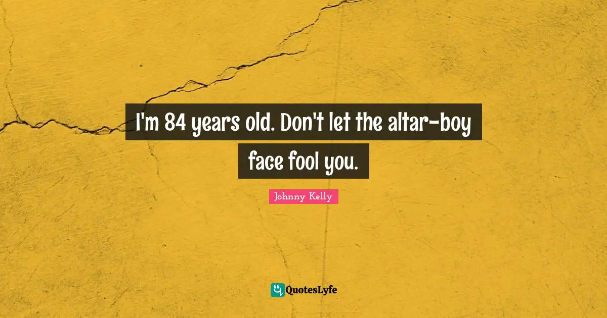 I'm 84 years old. Don't let the altar-boy face fool you.