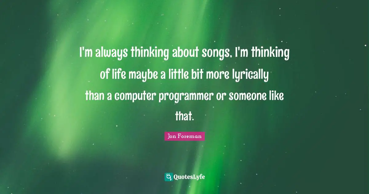 I'm always thinking about songs, I'm thinking of life maybe a little bit more lyrically than a computer programmer or someone like that.