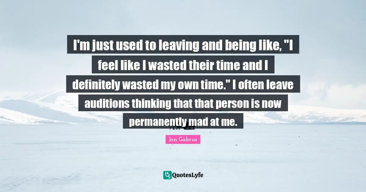 I'm just used to leaving and being like, "I feel like I wasted their time and I definitely wasted my own time." I often leave auditions thinking that that person is now permanently mad at me.