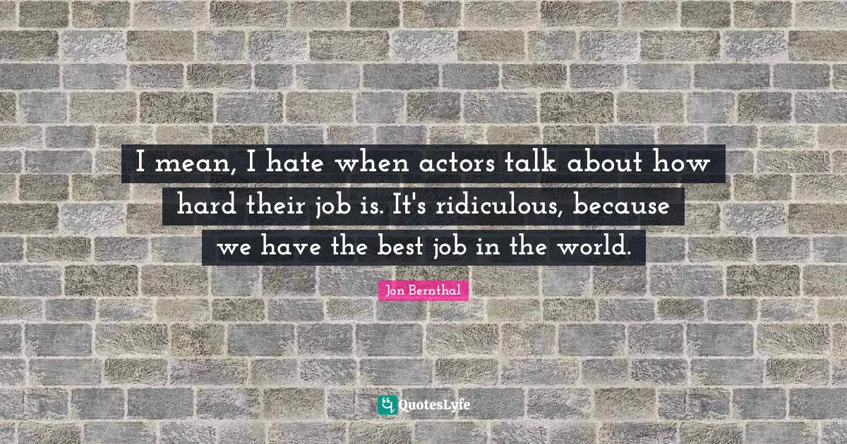 I mean, I hate when actors talk about how hard their job is. It's ridiculous, because we have the best job in the world.