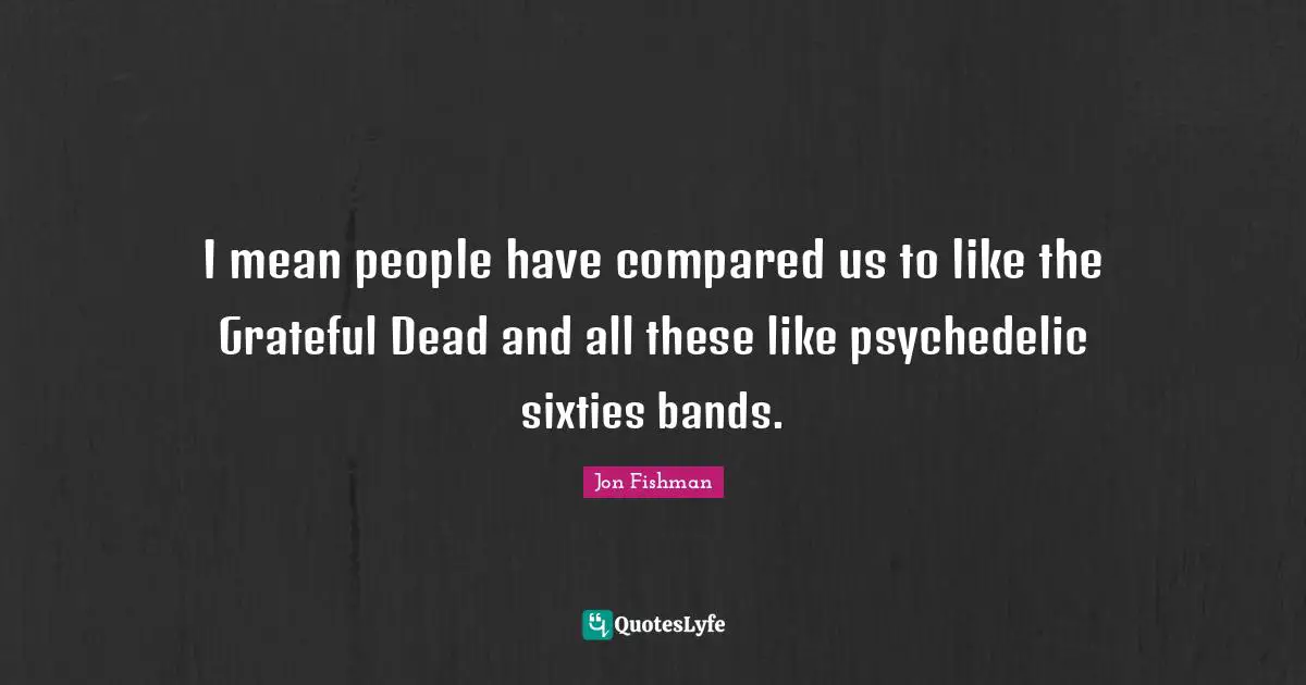 I mean people have compared us to like the Grateful Dead and all these like psychedelic sixties bands.