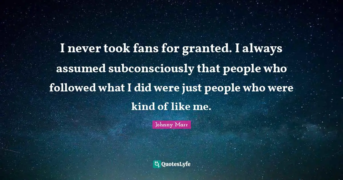 I never took fans for granted. I always assumed subconsciously that people who followed what I did were just people who were kind of like me.
