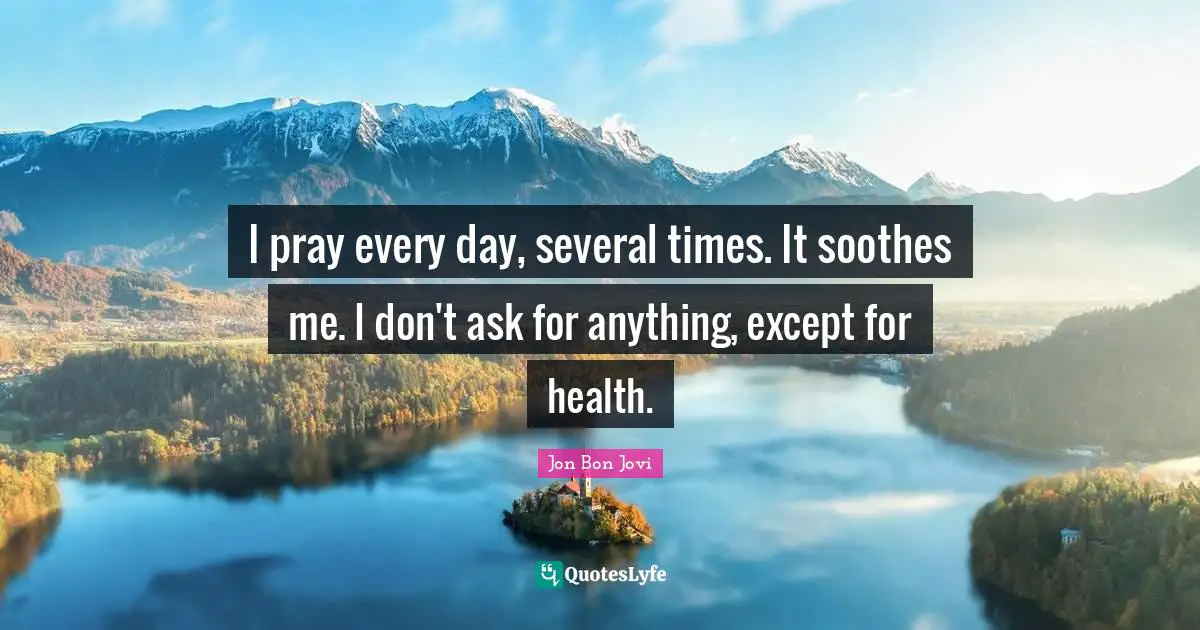 I pray every day, several times. It soothes me. I don't ask for anything, except for health.