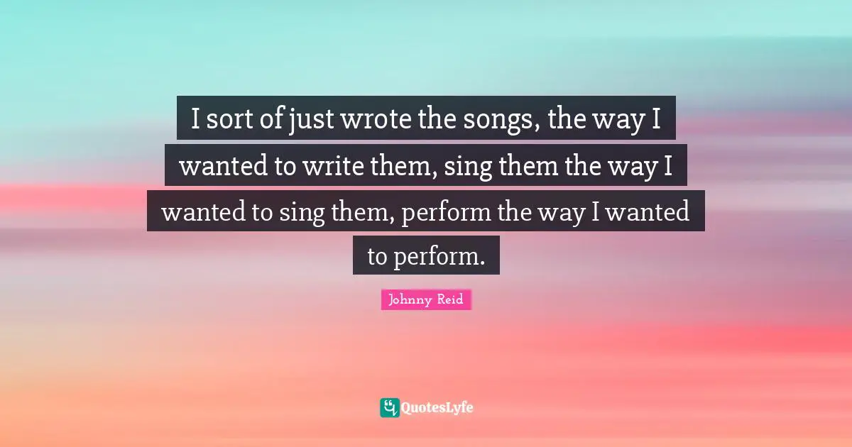 I sort of just wrote the songs, the way I wanted to write them, sing them the way I wanted to sing them, perform the way I wanted to perform.