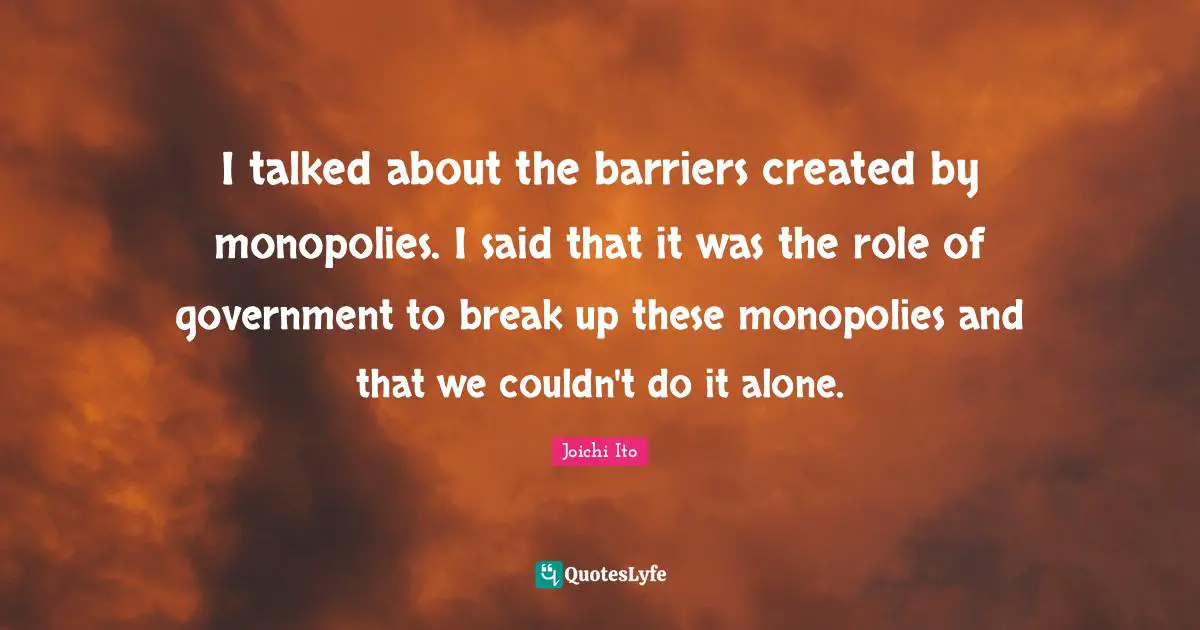 Joichi Ito Quotes: "I talked about the barriers created by monopolies. I said that it was the role of government to break up these monopolies and that we couldn't do it alone."
