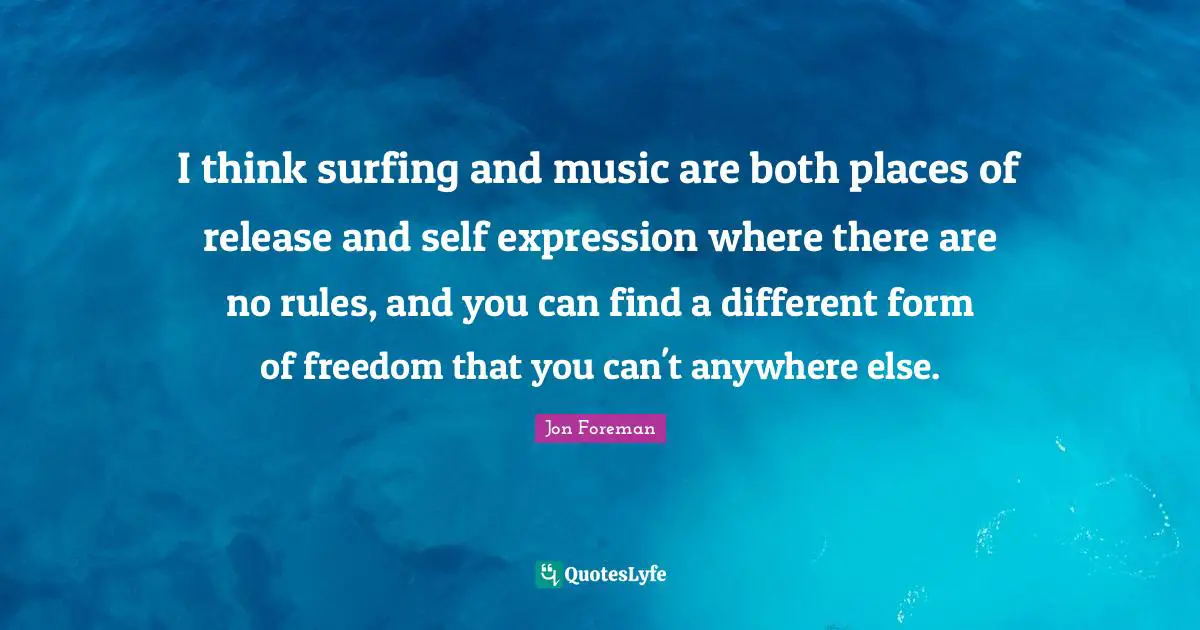 I think surfing and music are both places of release and self expression where there are no rules, and you can find a different form of freedom that you can't anywhere else.