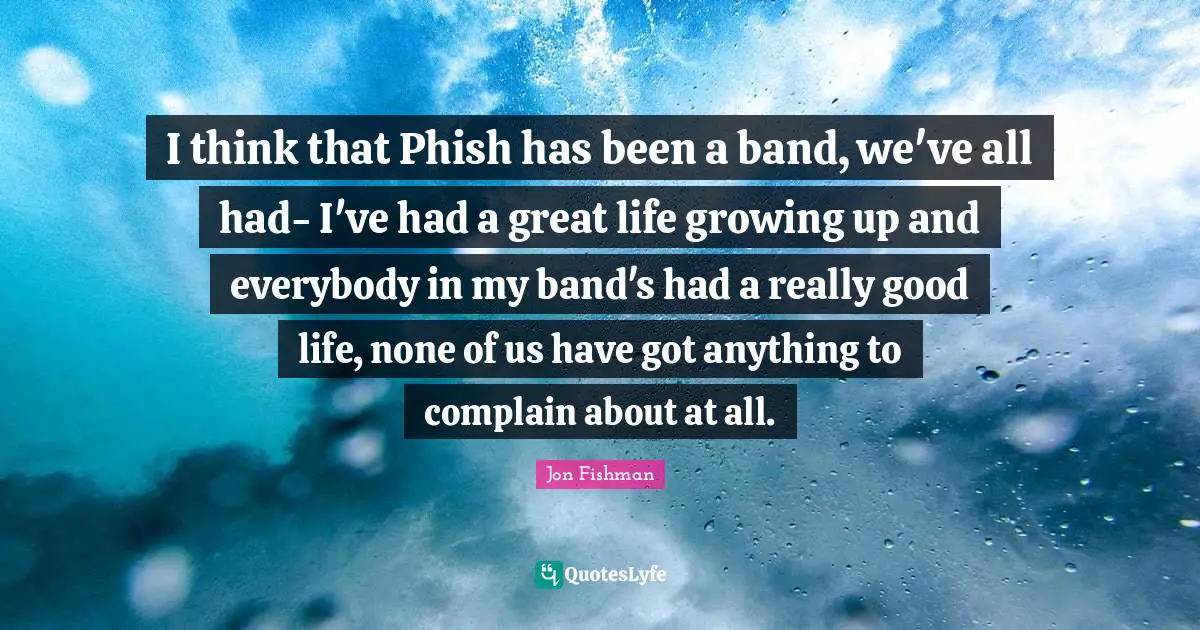 I think that Phish has been a band, we've all had- I've had a great life growing up and everybody in my band's had a really good life, none of us have got anything to complain about at all.