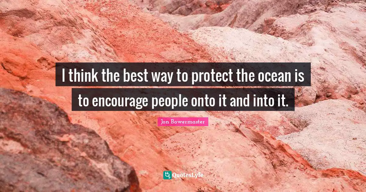 I think the best way to protect the ocean is to encourage people onto it and into it.