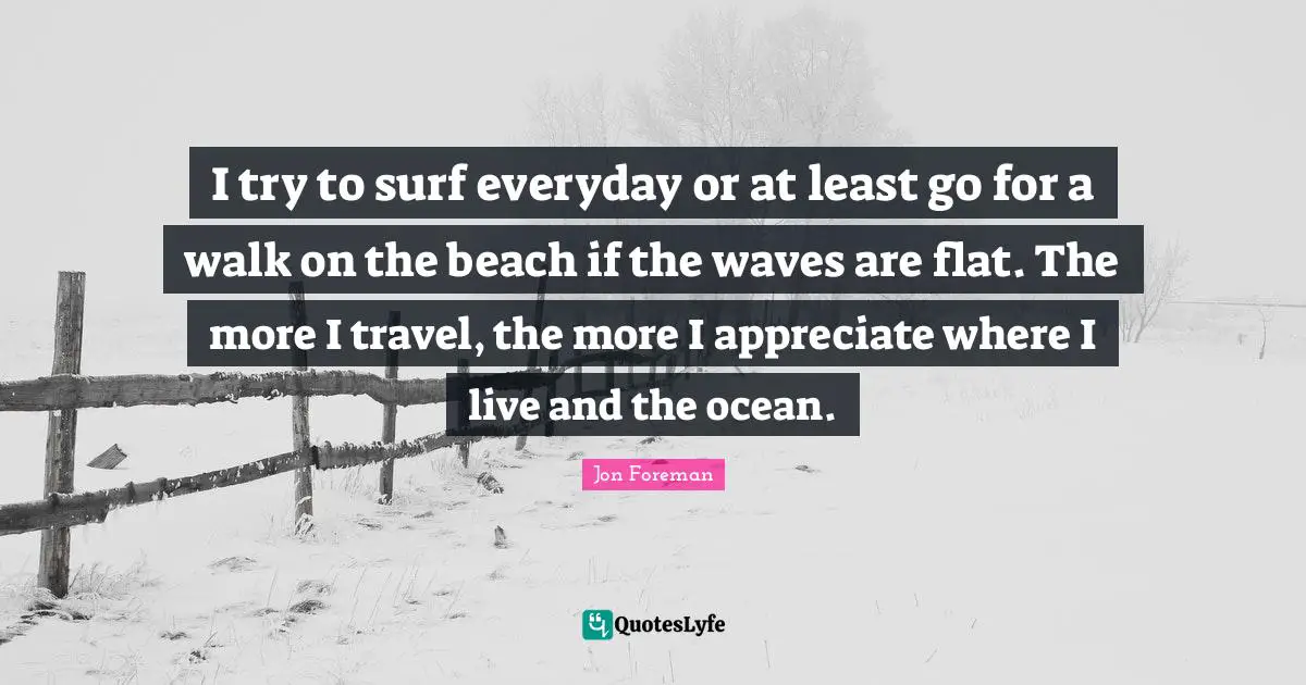 I try to surf everyday or at least go for a walk on the beach if the waves are flat. The more I travel, the more I appreciate where I live and the ocean.