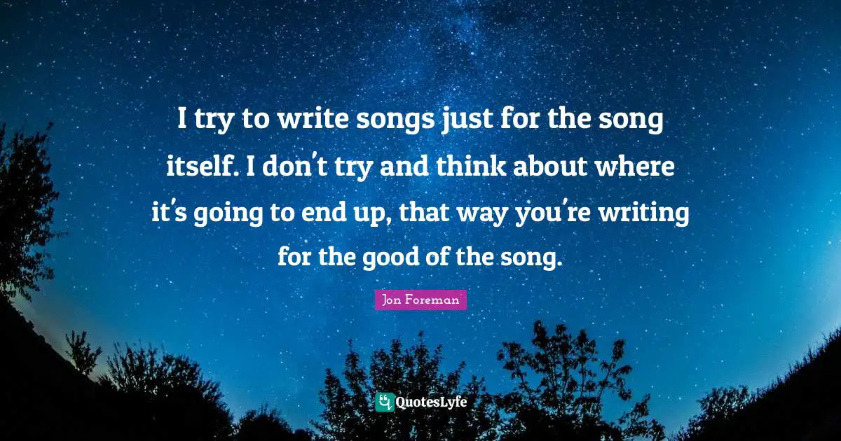 I try to write songs just for the song itself. I don't try and think about where it's going to end up, that way you're writing for the good of the song.