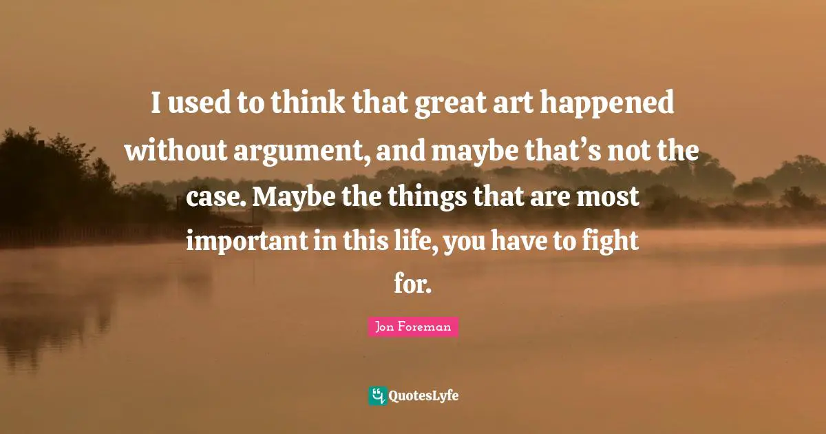 I used to think that great art happened without argument, and maybe that’s not the case. Maybe the things that are most important in this life, you have to fight for.