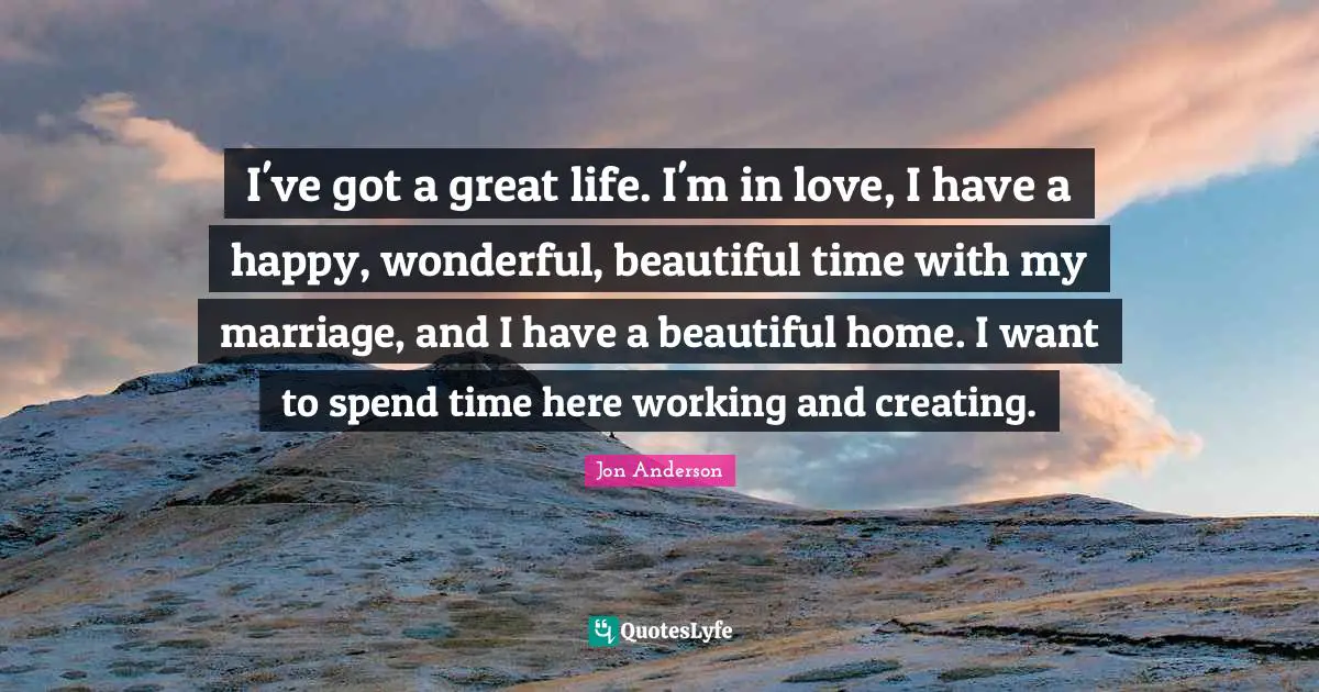 I've got a great life. I'm in love, I have a happy, wonderful, beautiful time with my marriage, and I have a beautiful home. I want to spend time here working and creating.