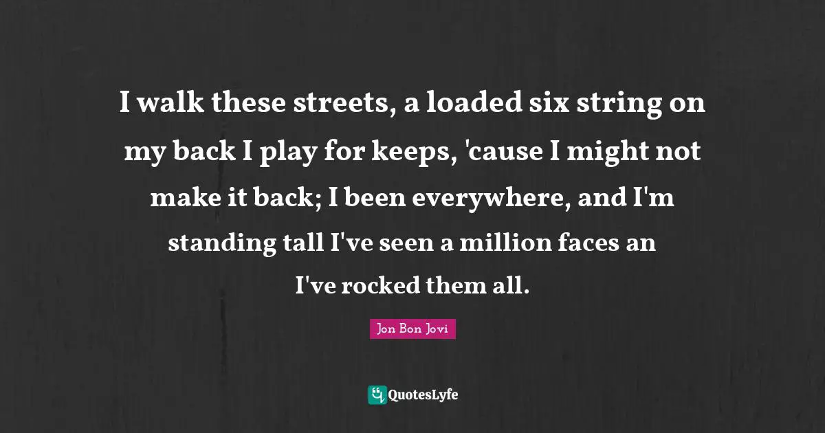 Jon Bon Jovi Quotes: "I walk these streets, a loaded six string on my back I play for keeps, 'cause I might not make it back; I been everywhere, and I'm standing tall I've seen a million faces an I've rocked them all."
