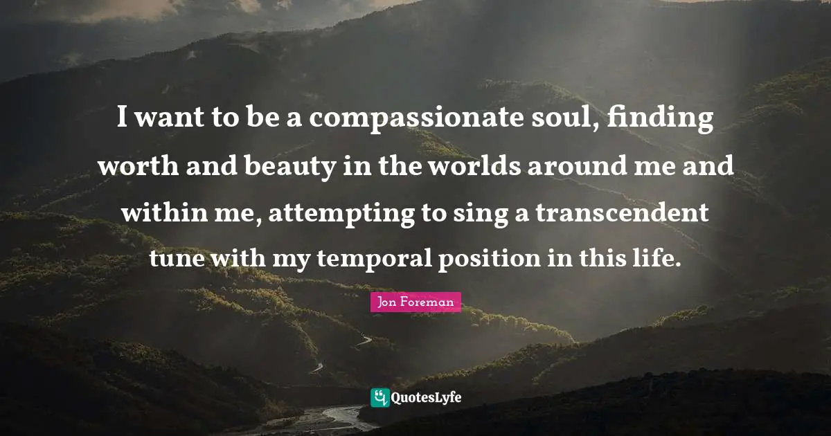 Tunes Quotes: "I want to be a compassionate soul, finding worth and beauty in the worlds around me and within me, attempting to sing a transcendent tune with my temporal position in this life."