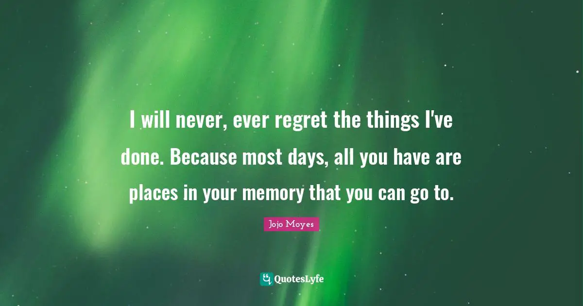 I will never, ever regret the things I've done. Because most days, all you have are places in your memory that you can go to.