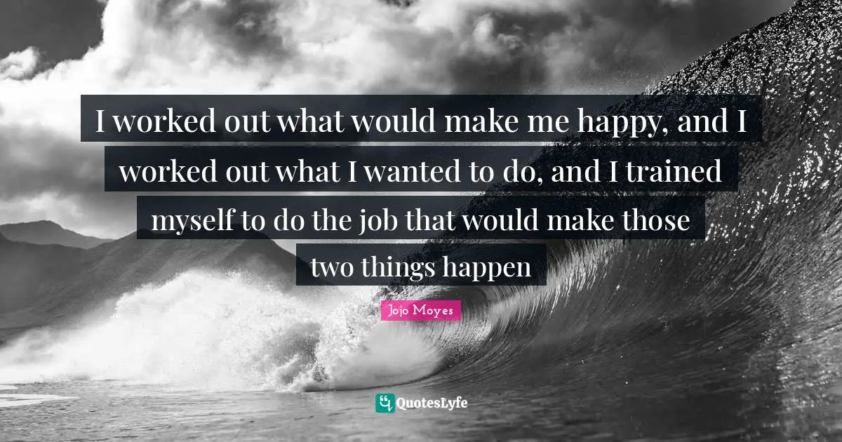 I worked out what would make me happy, and I worked out what I wanted to do, and I trained myself to do the job that would make those two things happen