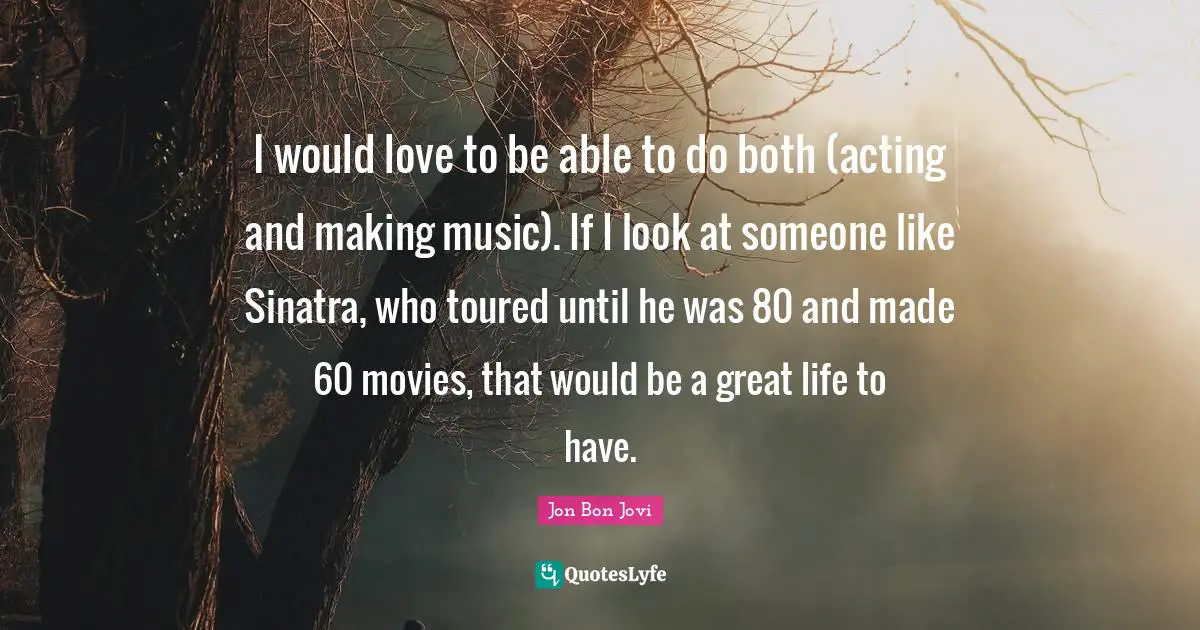 I would love to be able to do both (acting and making music). If I look at someone like Sinatra, who toured until he was 80 and made 60 movies, that would be a great life to have.