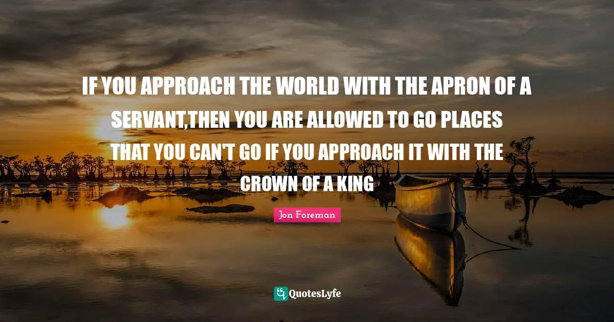 Crowns Quotes: "IF YOU APPROACH THE WORLD WITH THE APRON OF A SERVANT,THEN YOU ARE ALLOWED TO GO PLACES THAT YOU CAN'T GO IF YOU APPROACH IT WITH THE CROWN OF A KING"