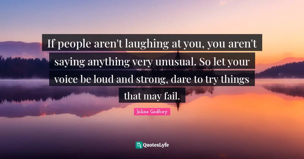 If people aren't laughing at you, you aren't saying anything very unusual. So let your voice be loud and strong, dare to try things that may fail.