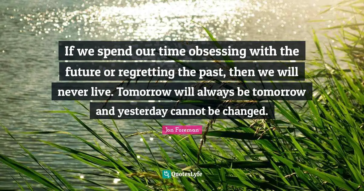 If we spend our time obsessing with the future or regretting the past, then we will never live. Tomorrow will always be tomorrow and yesterday cannot be changed.