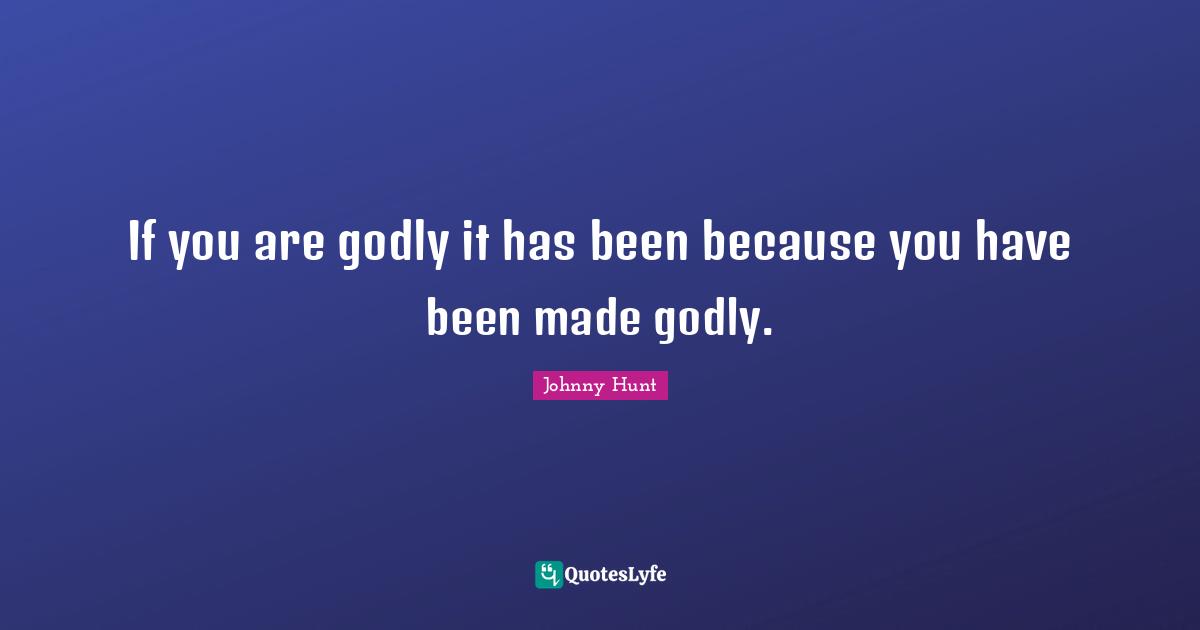 If you are godly it has been because you have been made godly.