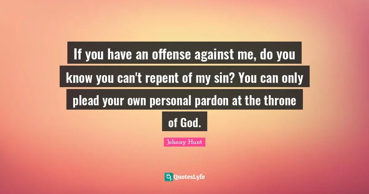 If you have an offense against me, do you know you can't repent of my sin? You can only plead your own personal pardon at the throne of God.