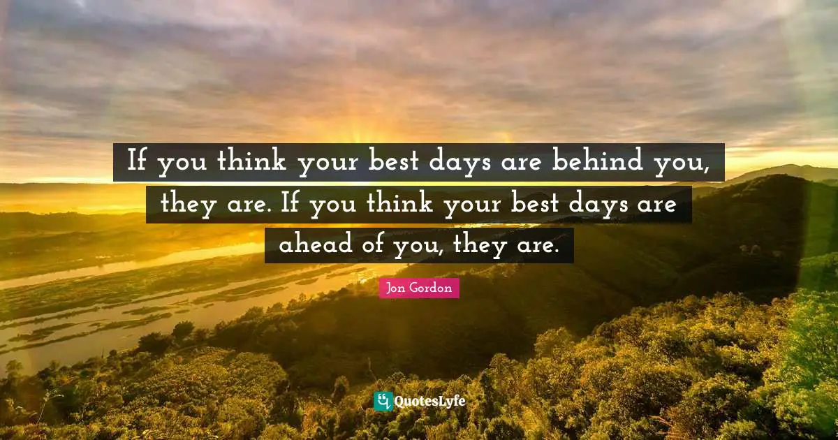 Jon Gordon Quotes: "If you think your best days are behind you, they are. If you think your best days are ahead of you, they are."