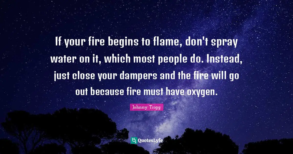 If your fire begins to flame, don't spray water on it, which most people do. Instead, just close your dampers and the fire will go out because fire must have oxygen.