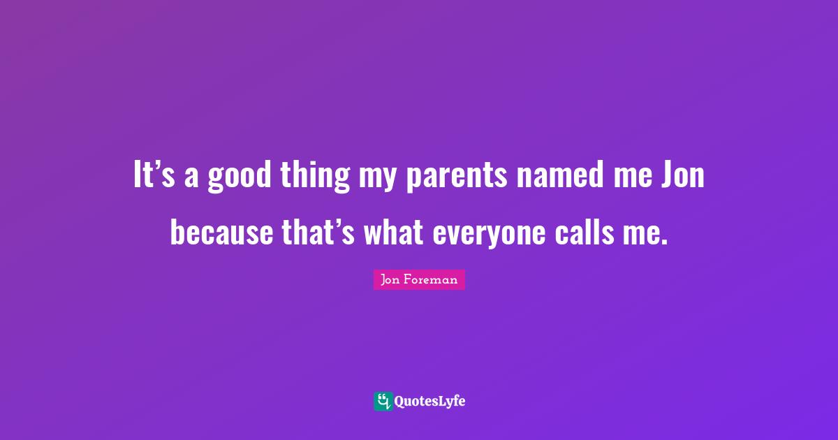 It’s a good thing my parents named me Jon because that’s what everyone calls me.