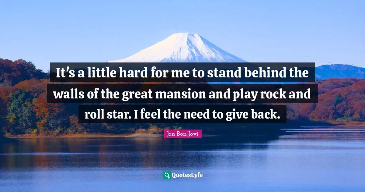 It's a little hard for me to stand behind the walls of the great mansion and play rock and roll star. I feel the need to give back.