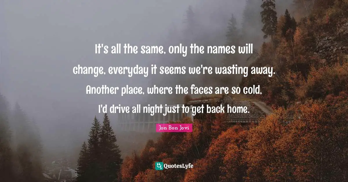 It's all the same, only the names will change, everyday it seems we're wasting away. Another place, where the faces are so cold, I'd drive all night just to get back home.