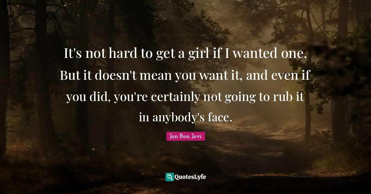 It's not hard to get a girl if I wanted one. But it doesn't mean you want it, and even if you did, you're certainly not going to rub it in anybody's face.
