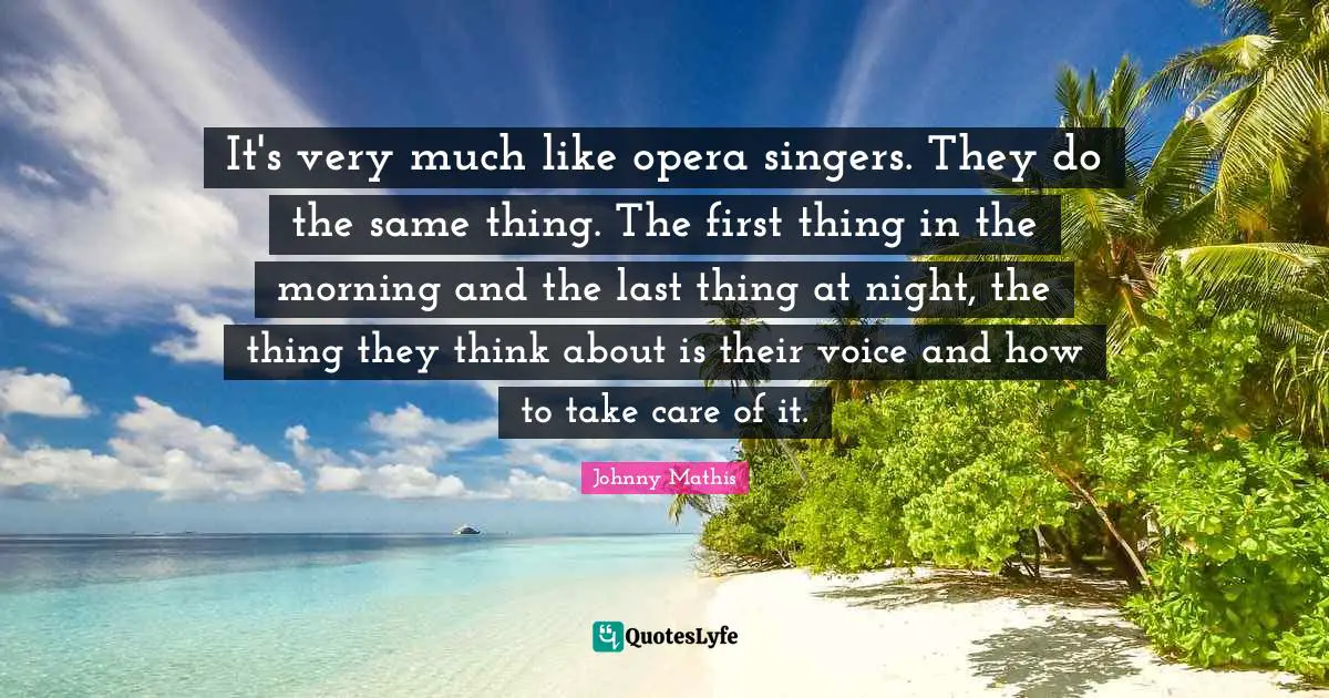 It's very much like opera singers. They do the same thing. The first thing in the morning and the last thing at night, the thing they think about is their voice and how to take care of it.