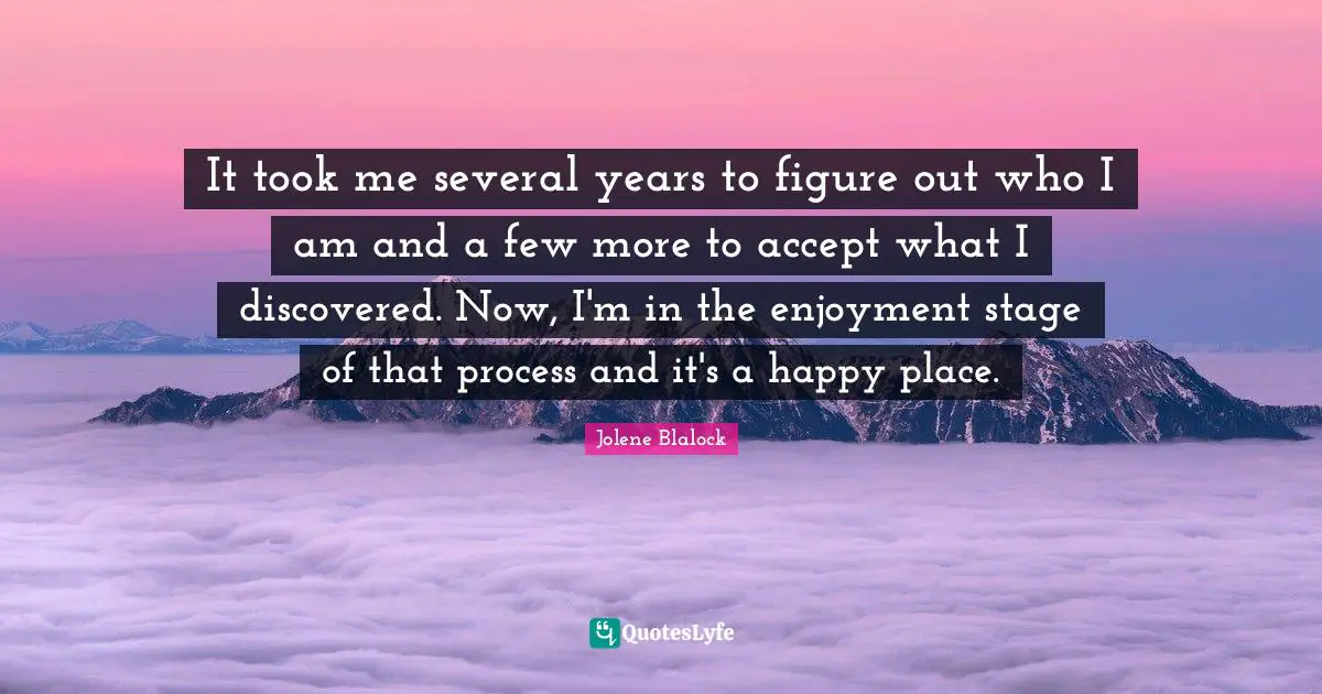 Jolene Blalock Quotes: "It took me several years to figure out who I am and a few more to accept what I discovered. Now, I'm in the enjoyment stage of that process and it's a happy place."